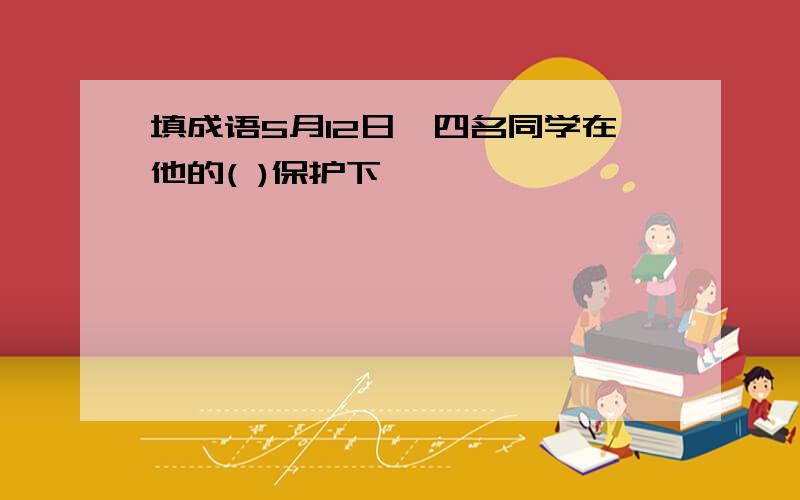 填成语5月12日,四名同学在他的( )保护下