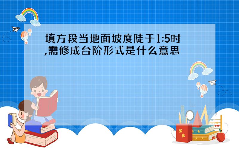 填方段当地面坡度陡于1:5时,需修成台阶形式是什么意思