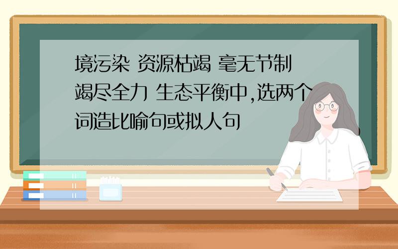 境污染 资源枯竭 毫无节制 竭尽全力 生态平衡中,选两个词造比喻句或拟人句