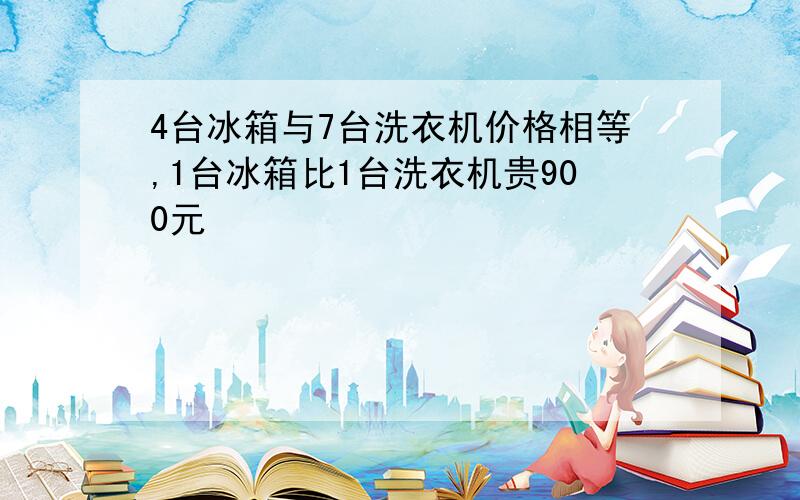 4台冰箱与7台洗衣机价格相等,1台冰箱比1台洗衣机贵900元