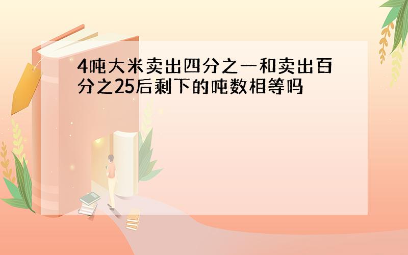 4吨大米卖出四分之一和卖出百分之25后剩下的吨数相等吗