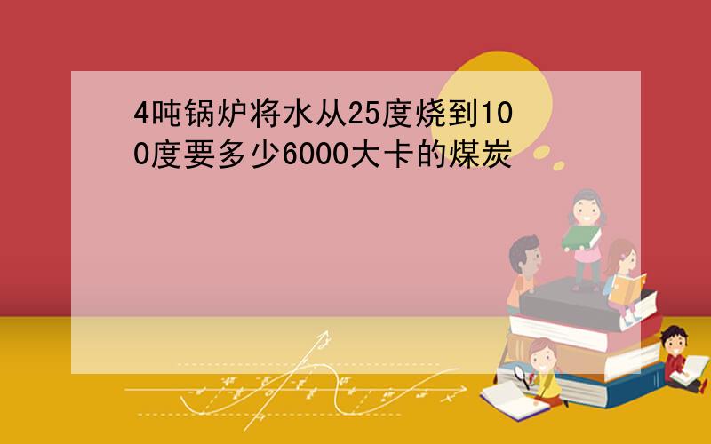 4吨锅炉将水从25度烧到100度要多少6000大卡的煤炭