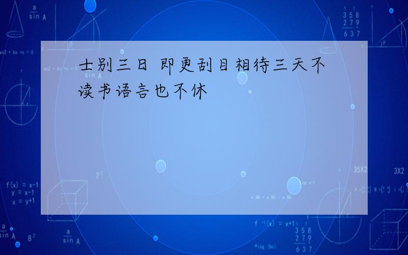 士别三日 即更刮目相待三天不读书语言也不休