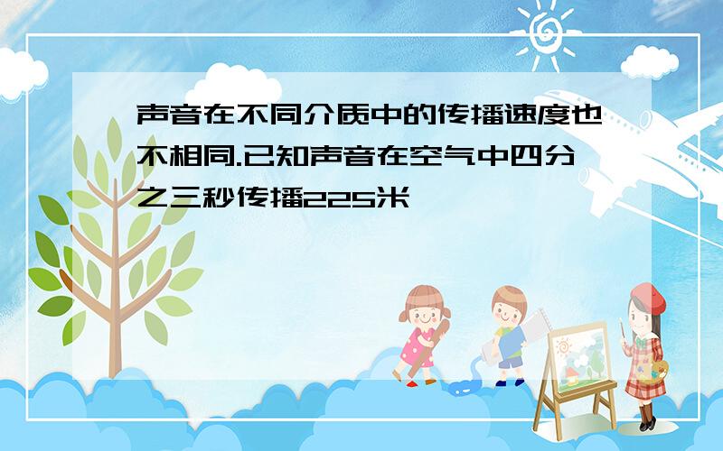 声音在不同介质中的传播速度也不相同.已知声音在空气中四分之三秒传播225米