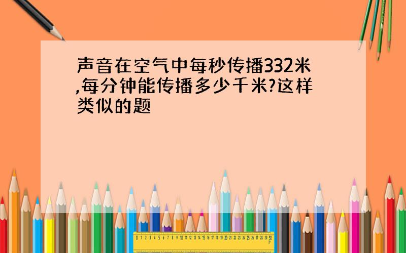 声音在空气中每秒传播332米,每分钟能传播多少千米?这样类似的题