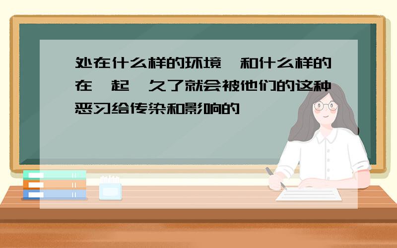 处在什么样的环境,和什么样的在一起,久了就会被他们的这种恶习给传染和影响的,