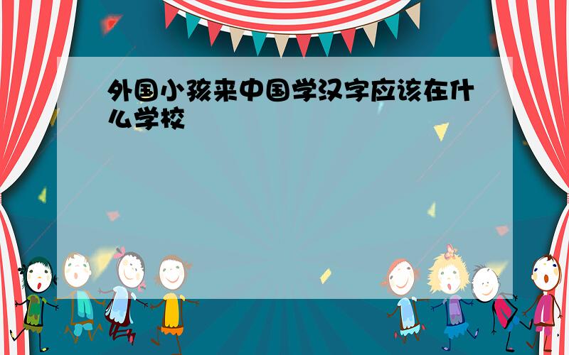 外国小孩来中国学汉字应该在什么学校