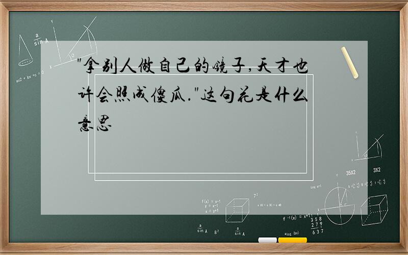 "拿别人做自己的镜子,天才也许会照成傻瓜."这句花是什么意思