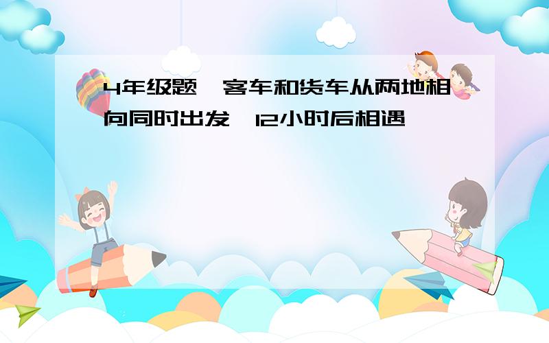 4年级题,客车和货车从两地相向同时出发,12小时后相遇