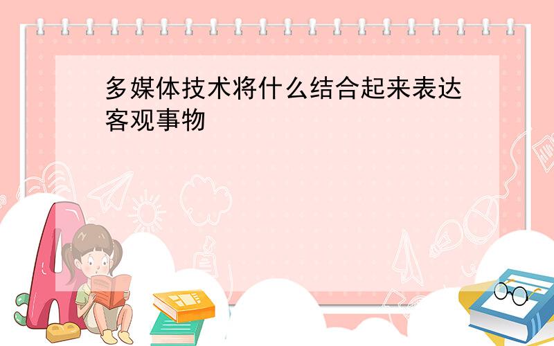 多媒体技术将什么结合起来表达客观事物