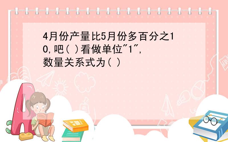 4月份产量比5月份多百分之10,吧( )看做单位"1",数量关系式为( )