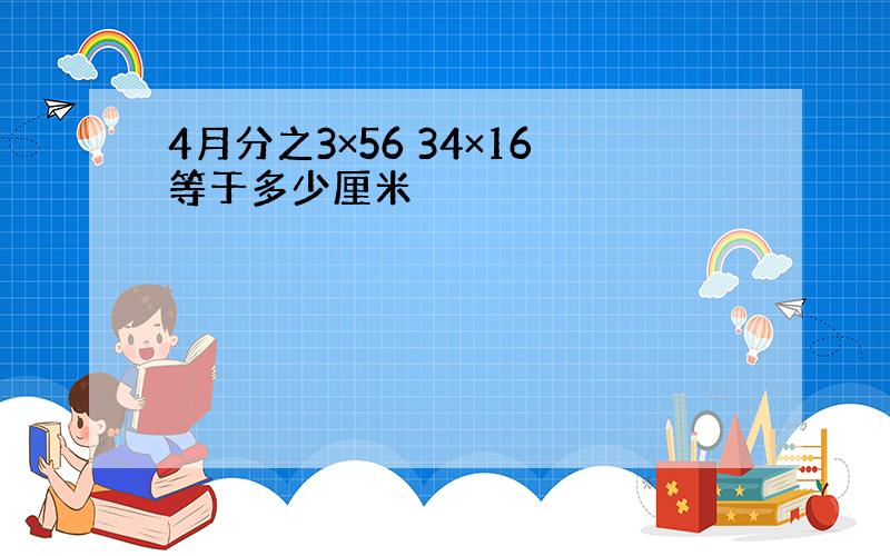 4月分之3×56 34×16等于多少厘米