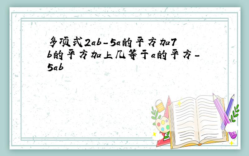 多项式2ab-5a的平方加7b的平方加上几等于a的平方-5ab