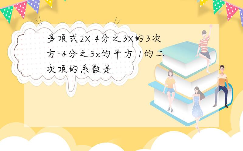 多项式2X 4分之3X的3次方-4分之3x的平方 1的二次项的系数是