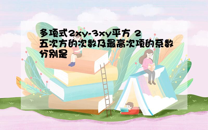 多项式2xy-3xy平方 2五次方的次数及最高次项的系数分别是