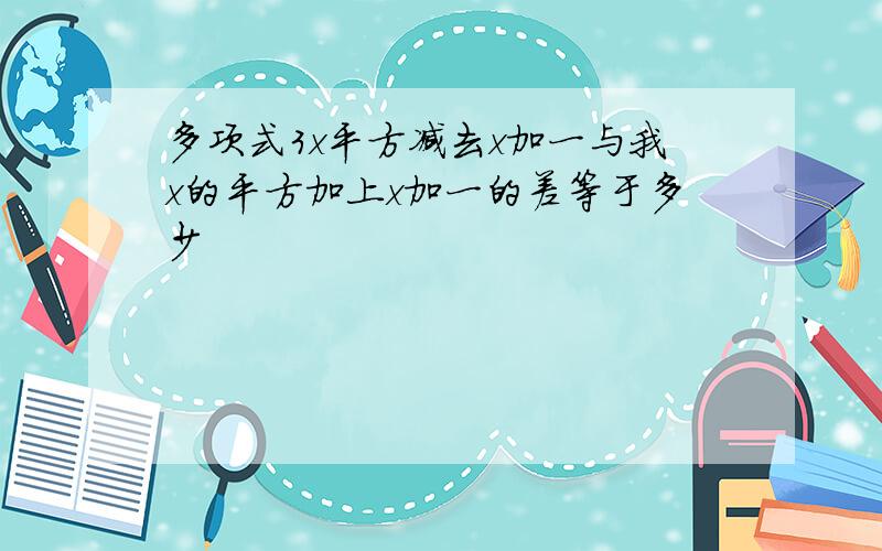 多项式3x平方减去x加一与我x的平方加上x加一的差等于多少