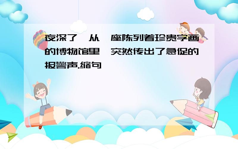 夜深了,从一座陈列着珍贵字画的博物馆里,突然传出了急促的报警声.缩句