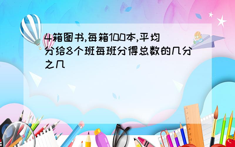 4箱图书,每箱100本,平均分给8个班每班分得总数的几分之几