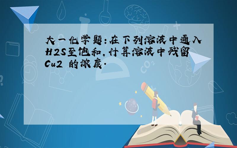 大一化学题:在下列溶液中通入H2S至饱和,计算溶液中残留Cu2 的浓度.