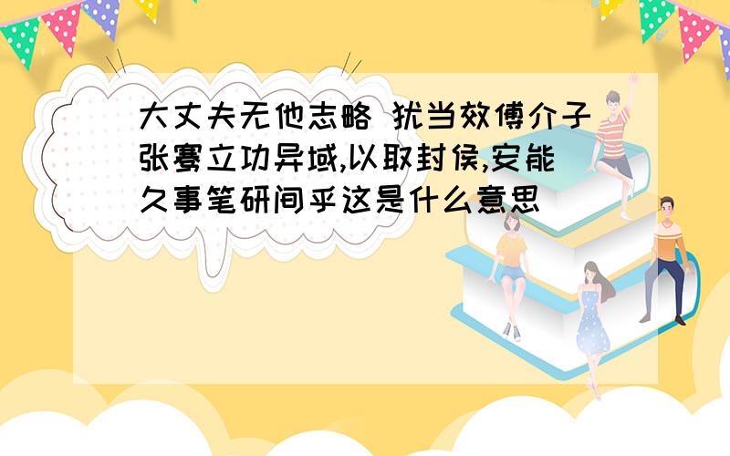 大丈夫无他志略 犹当效傅介子张骞立功异域,以取封侯,安能久事笔研间乎这是什么意思