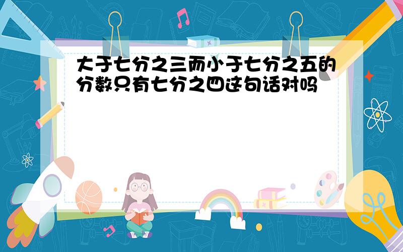 大于七分之三而小于七分之五的分数只有七分之四这句话对吗