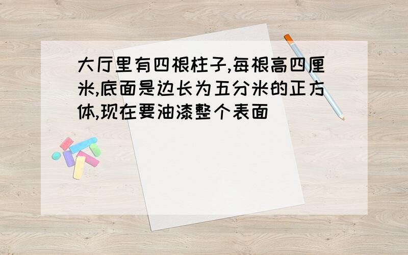 大厅里有四根柱子,每根高四厘米,底面是边长为五分米的正方体,现在要油漆整个表面