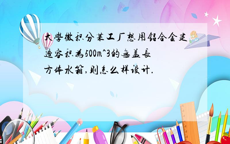 大学微积分某工厂想用铝合金建造容积为500m^3的无盖长方体水箱,则怎么样设计.