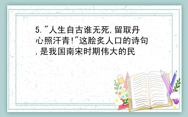 5."人生自古谁无死,留取丹心照汗青!"这脍炙人口的诗句,是我国南宋时期伟大的民