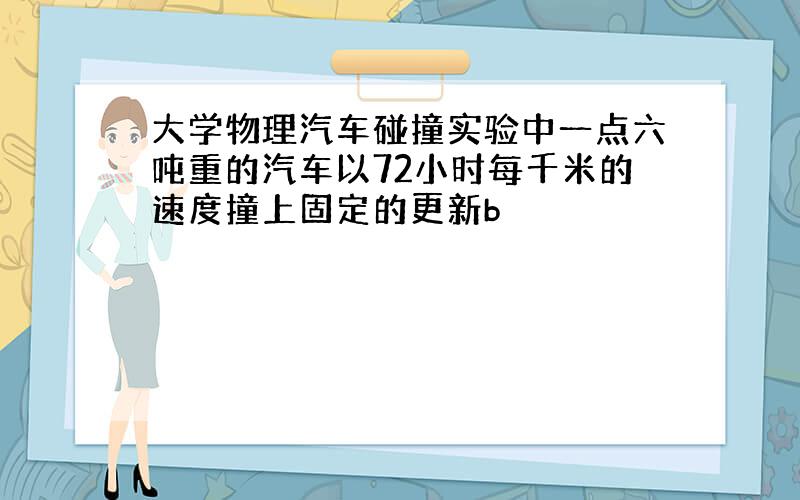 大学物理汽车碰撞实验中一点六吨重的汽车以72小时每千米的速度撞上固定的更新b