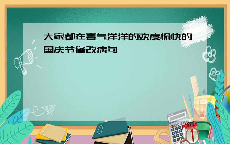 大家都在喜气洋洋的欢度愉快的国庆节修改病句