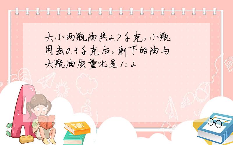 大小两瓶油共2.7千克,小瓶用去0.3千克后,剩下的油与大瓶油质量比是1:2