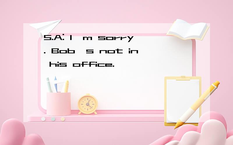 5.A: Iˊm sorry. Bobˊs not in his office.