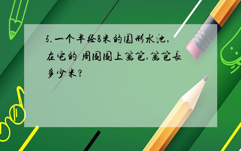 5.一个半径8米的圆形水池,在它的 周围围上篱笆,篱笆长多少米?