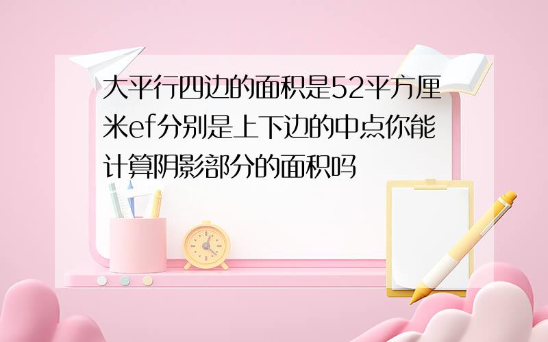 大平行四边的面积是52平方厘米ef分别是上下边的中点你能计算阴影部分的面积吗