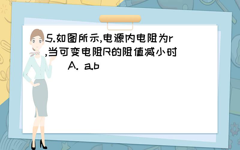 5.如图所示,电源内电阻为r,当可变电阻R的阻值减小时( ) A. a.b