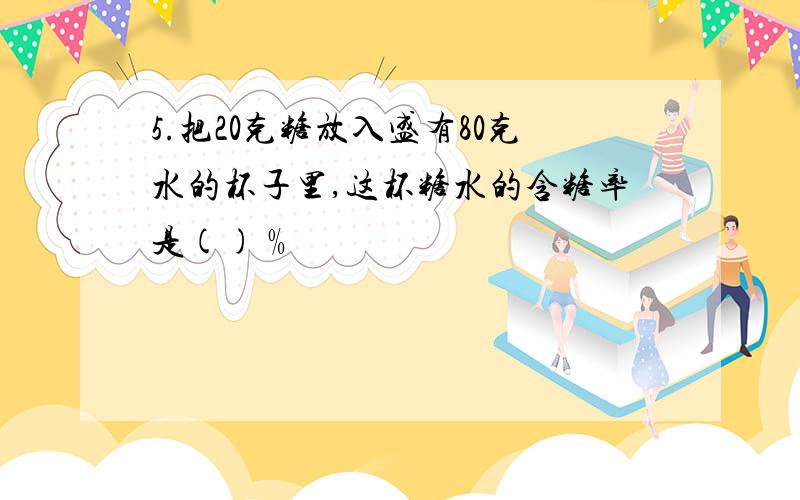 5.把20克糖放入盛有80克水的杯子里,这杯糖水的含糖率是()﹪