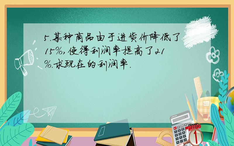 5.某种商品由于进货价降低了15%,使得利润率提高了21%.求现在的利润率.