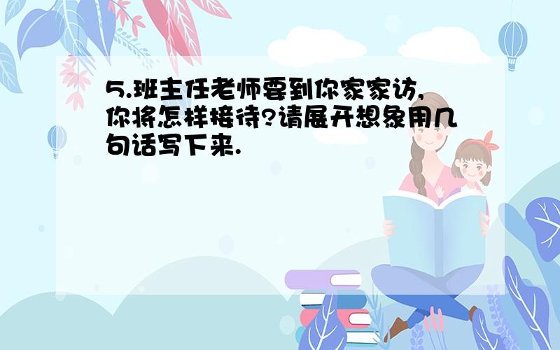 5.班主任老师要到你家家访,你将怎样接待?请展开想象用几句话写下来.