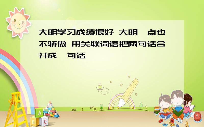 大明学习成绩很好 大明一点也不骄傲 用关联词语把两句话合并成一句话