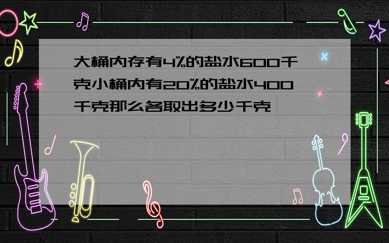 大桶内存有4%的盐水600千克小桶内有20%的盐水400千克那么各取出多少千克