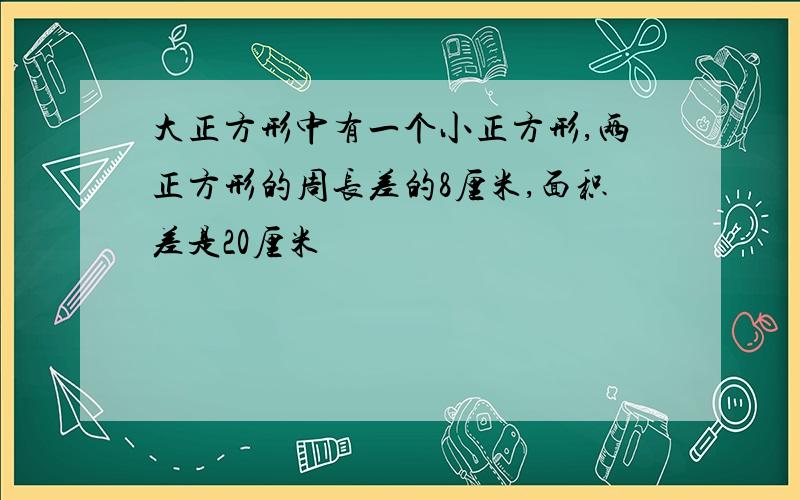 大正方形中有一个小正方形,两正方形的周长差的8厘米,面积差是20厘米