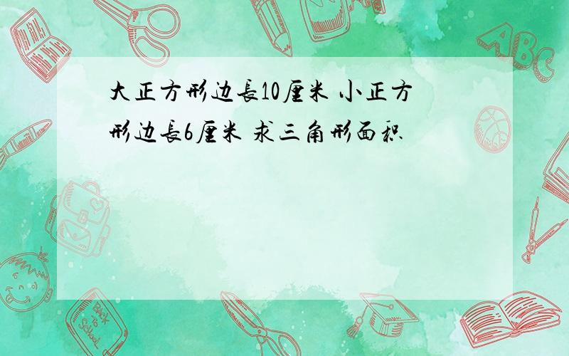大正方形边长10厘米 小正方形边长6厘米 求三角形面积