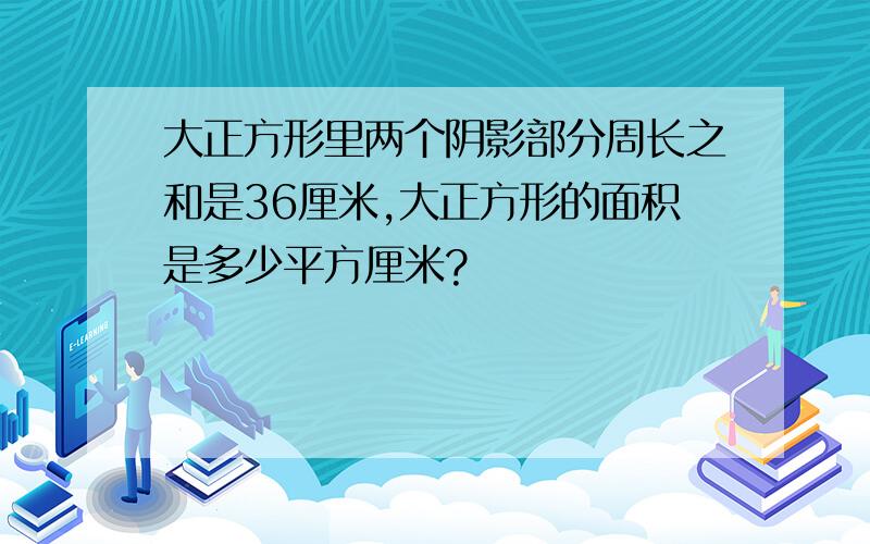 大正方形里两个阴影部分周长之和是36厘米,大正方形的面积是多少平方厘米?