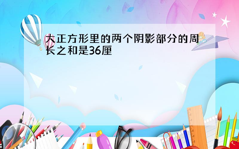 大正方形里的两个阴影部分的周长之和是36厘