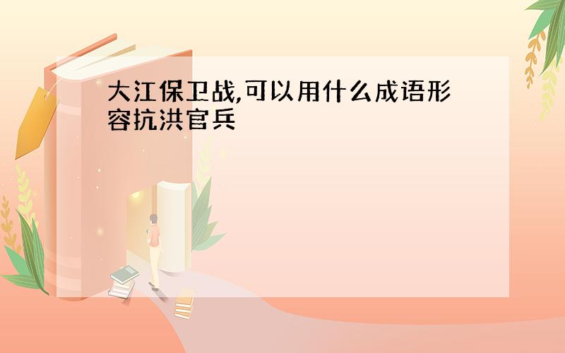 大江保卫战,可以用什么成语形容抗洪官兵