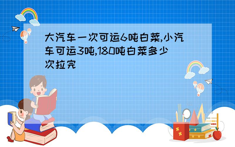 大汽车一次可运6吨白菜,小汽车可运3吨,180吨白菜多少次拉完