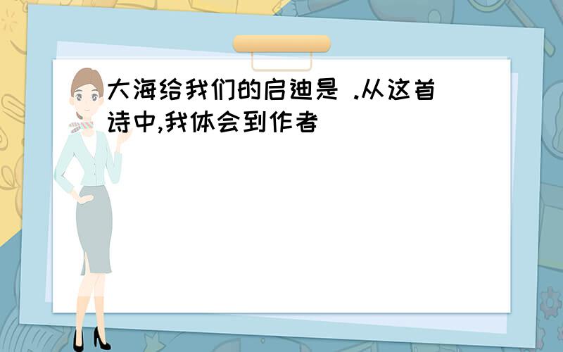 大海给我们的启迪是 .从这首诗中,我体会到作者