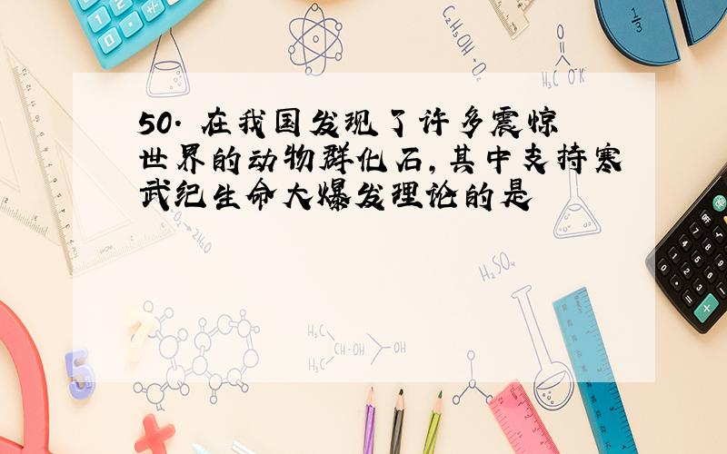 50. 在我国发现了许多震惊世界的动物群化石,其中支持寒武纪生命大爆发理论的是