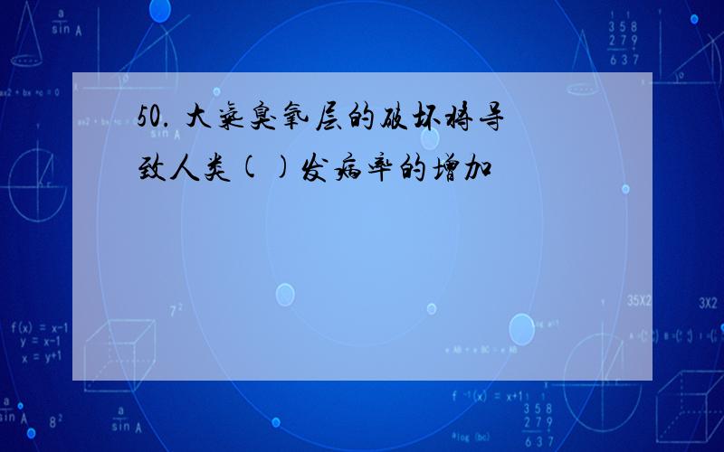 50. 大气臭氧层的破坏将导致人类()发病率的增加