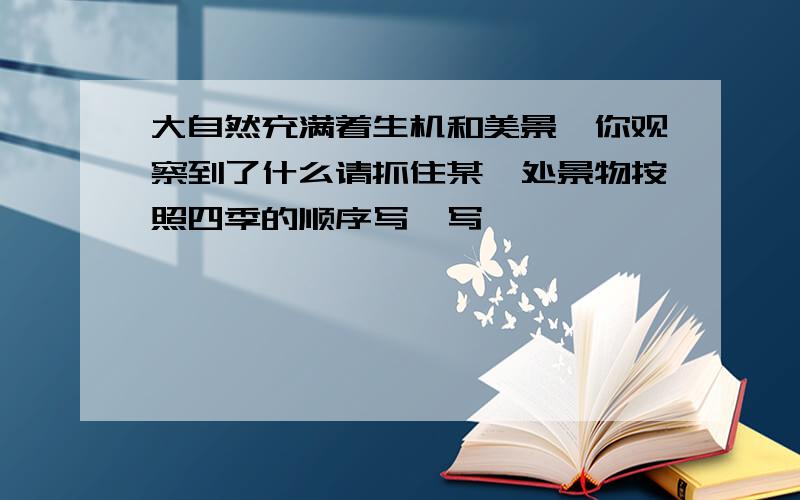 大自然充满着生机和美景,你观察到了什么请抓住某一处景物按照四季的顺序写一写